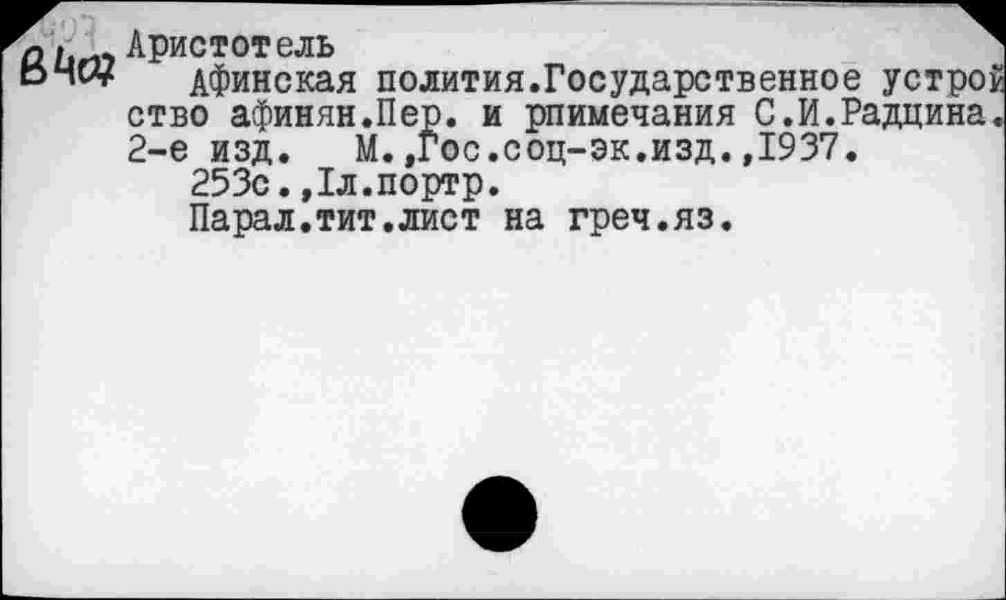 ﻿е>№
Аристотель
Афинская полития.Государственное устрой ство афинян.Пер. и рпимечания С.И.Радцина. 2-е изд. М.,Гос.соц-эк.изд.,1937.
253с.,1л.портр.
Парал.тит.лист на греч.яз.